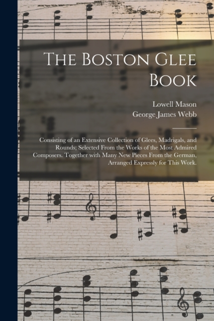 The Boston Glee Book : Consisting of an Extensive Collection of Glees, Madrigals, and Rounds; Selected From the Works of the Most Admired Composers. Together With Many New Pieces From the German, Arra, Paperback / softback Book