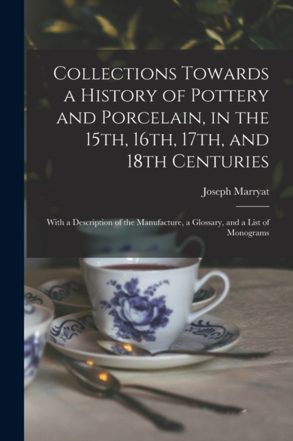 Collections Towards a History of Pottery and Porcelain, in the 15th, 16th, 17th, and 18th Centuries : With a Description of the Manufacture, a Glossary, and a List of Monograms, Paperback / softback Book