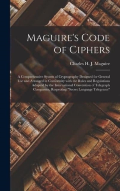 Maguire's Code of Ciphers [microform] : a Comprehensive System of Cryptography Designed for General Use and Arranged in Conformity With the Rules and Regulations Adopted by the International Conventio, Hardback Book