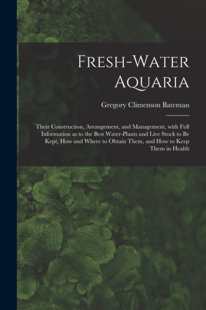 Fresh-water Aquaria : Their Construction, Arrangement, and Management, With Full Information as to the Best Water-plants and Live Stock to Be Kept, How and Where to Obtain Them, and How to Keep Them i, Paperback / softback Book