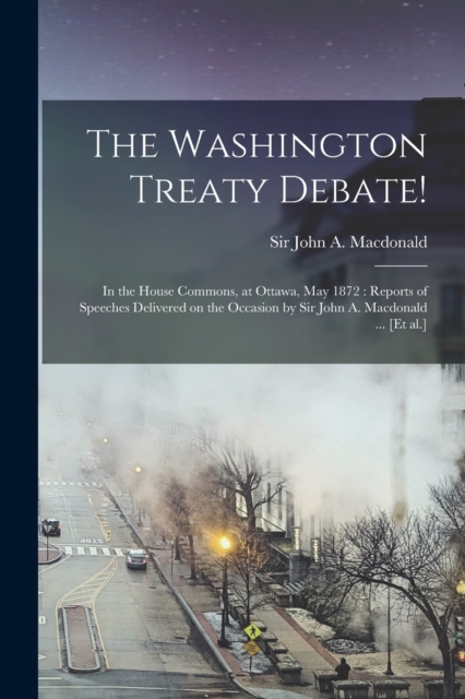 The Washington Treaty Debate! [microform] : in the House Commons, at Ottawa, May 1872: Reports of Speeches Delivered on the Occasion by Sir John A. Macdonald ... [et Al.], Paperback / softback Book