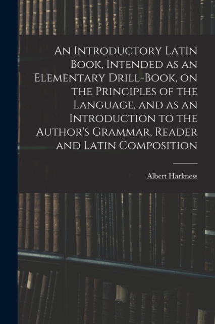 An Introductory Latin Book, Intended as an Elementary Drill-Book, on the Principles of the Language, and as an Introduction to the Author's Grammar, Reader and Latin Composition, Paperback / softback Book