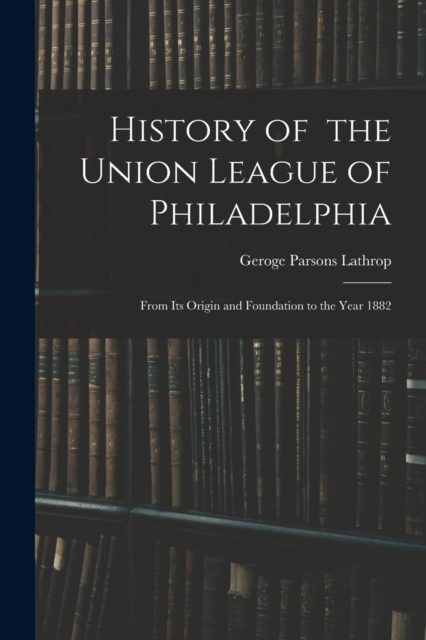 History of the Union League of Philadelphia : From Its Origin and Foundation to the Year 1882, Paperback / softback Book