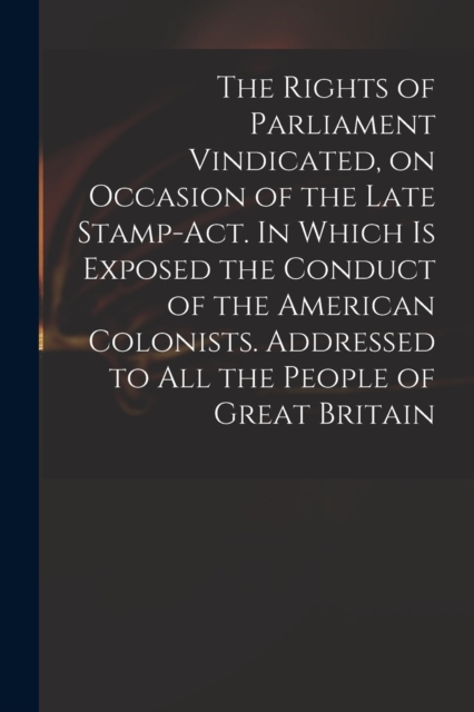 The Rights of Parliament Vindicated, on Occasion of the Late Stamp-Act. In Which is Exposed the Conduct of the American Colonists. Addressed to All the People of Great Britain, Paperback / softback Book