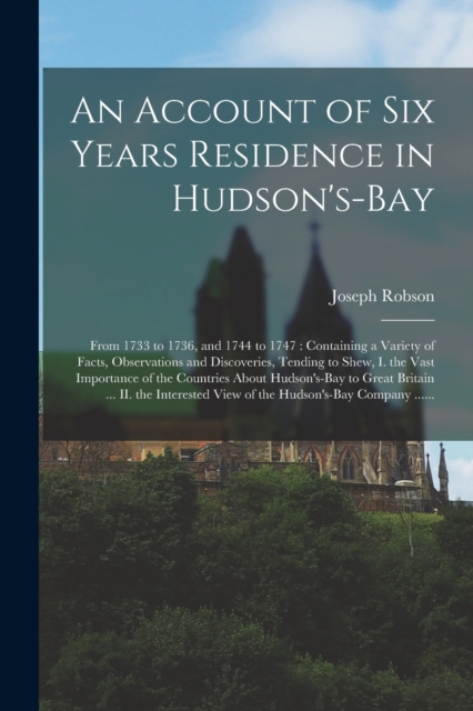 An Account of Six Years Residence in Hudson's-Bay [microform] : From 1733 to 1736, and 1744 to 1747: Containing a Variety of Facts, Observations and Discoveries, Tending to Shew, I. the Vast Importanc, Paperback / softback Book