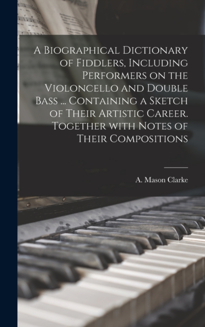 A Biographical Dictionary of Fiddlers, Including Performers on the Violoncello and Double Bass ... Containing a Sketch of Their Artistic Career. Together With Notes of Their Compositions, Hardback Book