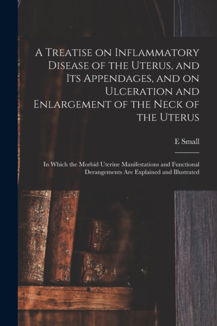 A Treatise on Inflammatory Disease of the Uterus, and Its Appendages, and on Ulceration and Enlargement of the Neck of the Uterus : in Which the Morbid Uterine Manifestations and Functional Derangemen, Paperback / softback Book