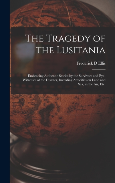 The Tragedy of the Lusitania; Embracing Authentic Stories by the Survivors and Eye-witnesses of the Disaster, Including Atrocities on Land and Sea, in the Air, Etc., Hardback Book