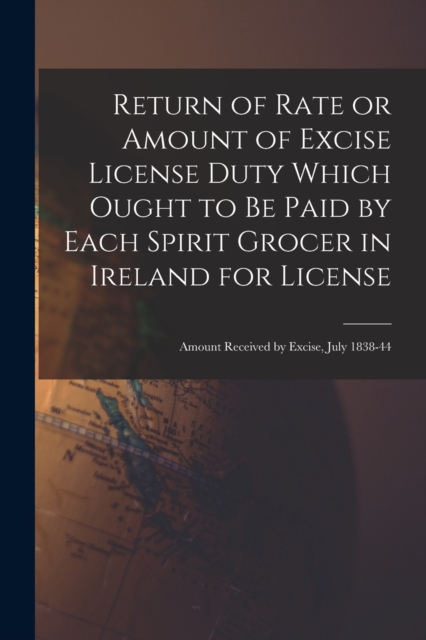 Return of Rate or Amount of Excise License Duty Which Ought to Be Paid by Each Spirit Grocer in Ireland for License; Amount Received by Excise, July 1838-44, Paperback / softback Book