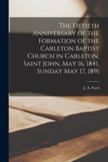 The Fiftieth Anniversary of the Formation of the Carleton Baptist Church in Carleton, Saint John, May 16, 1841, Sunday May 17, 1891 [microform], Paperback / softback Book