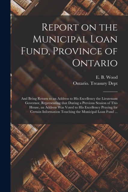 Report on the Municipal Loan Fund, Province of Ontario [microform] : and Being Return to an Address to His Excellency the Lieutenant Governor, Representing That During a Previous Session of This House, Paperback / softback Book