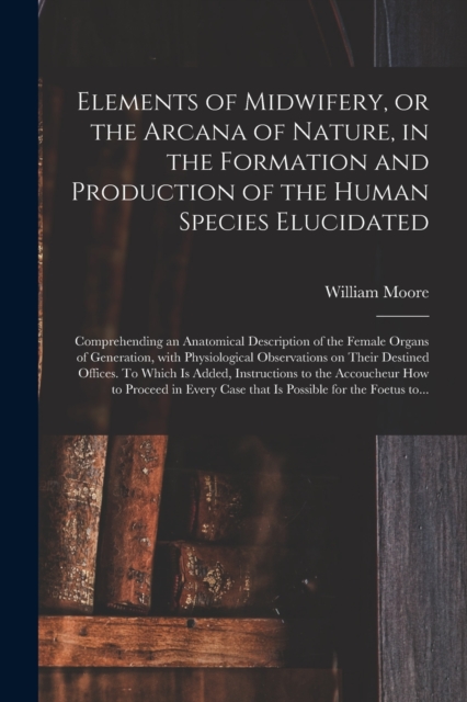 Elements of Midwifery, or the Arcana of Nature, in the Formation and Production of the Human Species Elucidated; Comprehending an Anatomical Description of the Female Organs of Generation, With Physio, Paperback / softback Book