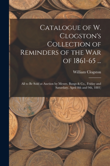 Catalogue of W. Clogston's Collection of Reminders of the War of 1861-65 ... : All to Be Sold at Auction by Messrs. Bangs & Co., Friday and Saturdaty, April 8th and 9th, 1881), Paperback / softback Book