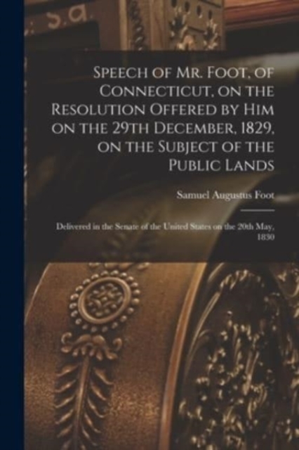 Speech of Mr. Foot, of Connecticut, on the Resolution Offered by Him on the 29th December, 1829, on the Subject of the Public Lands : Delivered in the Senate of the United States on the 20th May, 1830, Paperback / softback Book