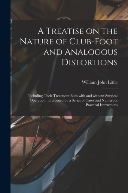 A Treatise on the Nature of Club-foot and Analogous Distortions : Including Their Treatment Both With and Without Surgical Operation: Illustrated by a Series of Cases and Numerous Practical Isntructio, Paperback / softback Book
