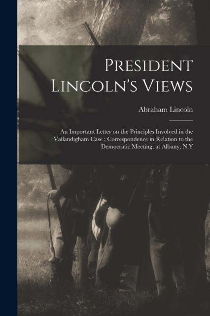 President Lincoln's Views : an Important Letter on the Principles Involved in the Vallandigham Case; Correspondence in Relation to the Democratic Meeting, at Albany, N.Y, Paperback / softback Book