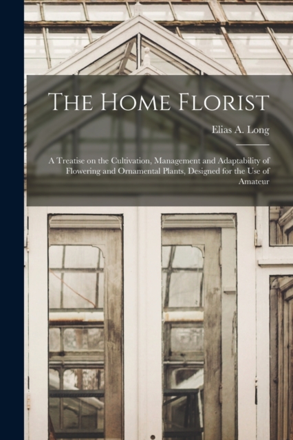 The Home Florist : a Treatise on the Cultivation, Management and Adaptability of Flowering and Ornamental Plants, Designed for the Use of Amateur, Paperback / softback Book