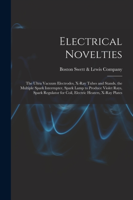 Electrical Novelties : the Ultra Vacuum Electrodes, X-ray Tubes and Stands, the Multiple Spark Interrupter, Spark Lamp to Produce Violet Rays, Spark Regulator for Coil, Electric Heaters, X-ray Plates, Paperback / softback Book