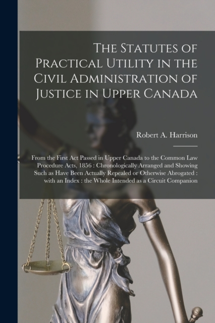 The Statutes of Practical Utility in the Civil Administration of Justice in Upper Canada [microform] : From the First Act Passed in Upper Canada to the Common Law Procedure Acts, 1856: Chronologically, Paperback / softback Book