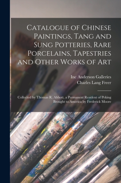 Catalogue of Chinese Paintings, Tang and Sung Potteries, Rare Porcelains, Tapestries and Other Works of Art : Collected by Thomas R. Abbott, a Permanent Resident of Peking Brought to America by Freder, Paperback / softback Book