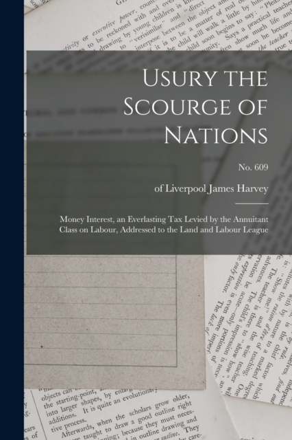 Usury the Scourge of Nations : Money Interest, an Everlasting Tax Levied by the Annuitant Class on Labour, Addressed to the Land and Labour League; no. 609, Paperback / softback Book