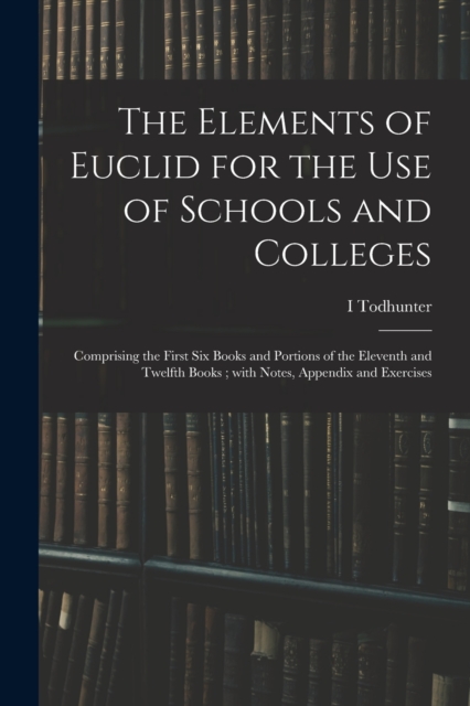 The Elements of Euclid for the Use of Schools and Colleges; Comprising the First Six Books and Portions of the Eleventh and Twelfth Books; With Notes, Appendix and Exercises, Paperback / softback Book