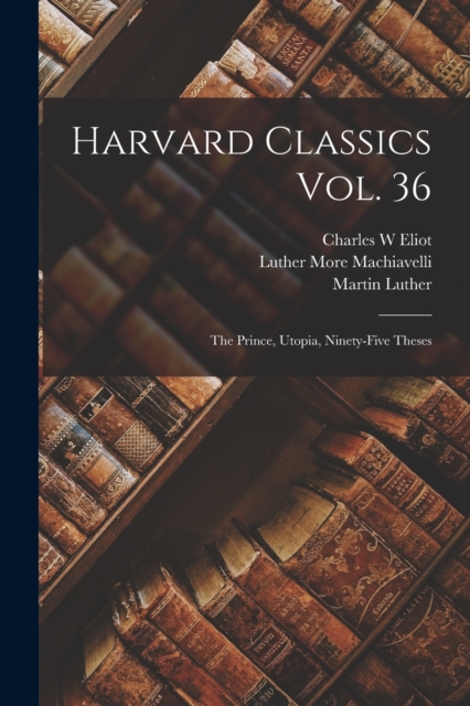 Harvard Classics Vol. 36 : the Prince, Utopia, Ninety-Five Theses, Paperback / softback Book