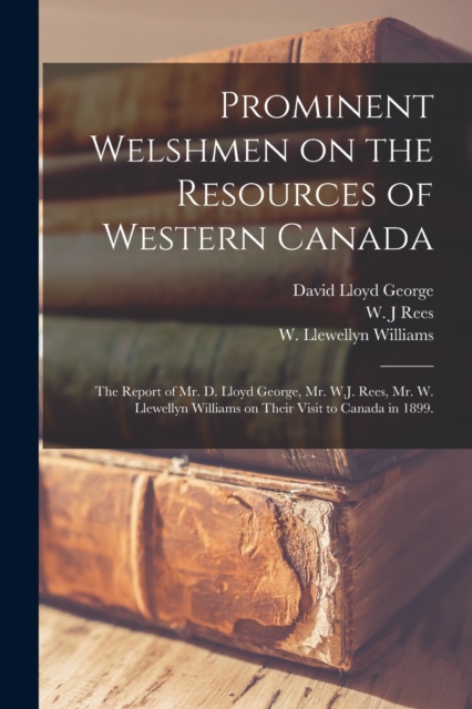 Prominent Welshmen on the Resources of Western Canada : the Report of Mr. D. Lloyd George, Mr. W.J. Rees, Mr. W. Llewellyn Williams on Their Visit to Canada in 1899., Paperback / softback Book