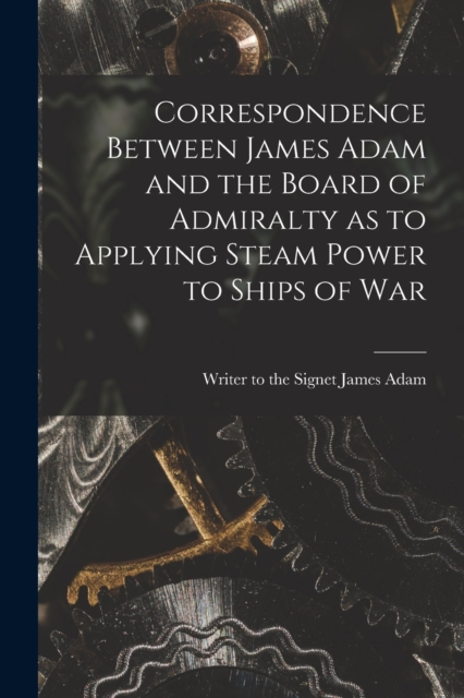 Correspondence Between James Adam and the Board of Admiralty as to Applying Steam Power to Ships of War, Paperback / softback Book