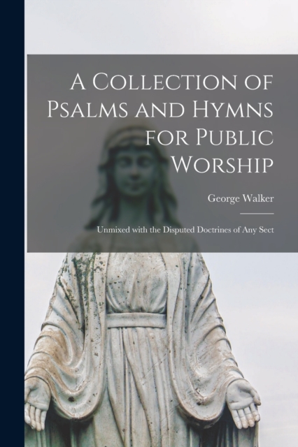 A Collection of Psalms and Hymns for Public Worship : Unmixed With the Disputed Doctrines of Any Sect, Paperback / softback Book