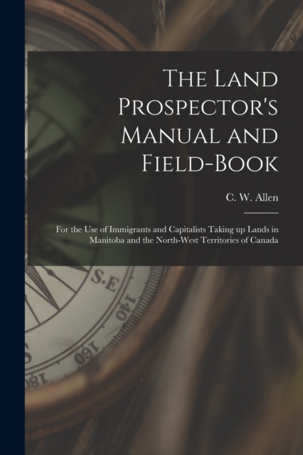 The Land Prospector's Manual and Field-book [microform] : for the Use of Immigrants and Capitalists Taking up Lands in Manitoba and the North-West Territories of Canada, Paperback / softback Book