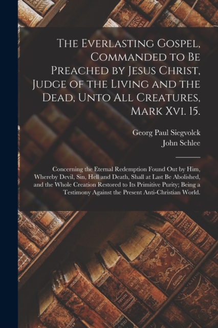 The Everlasting Gospel, Commanded to Be Preached by Jesus Christ, Judge of the Living and the Dead, Unto All Creatures, Mark Xvi. 15. : Concerning the Eternal Redemption Found out by Him, Whereby Devi, Paperback / softback Book