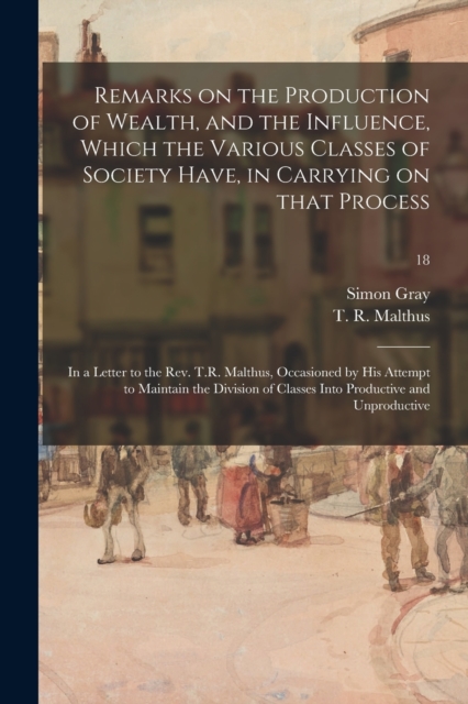 Remarks on the Production of Wealth, and the Influence, Which the Various Classes of Society Have, in Carrying on That Process : in a Letter to the Rev. T.R. Malthus, Occasioned by His Attempt to Main, Paperback / softback Book