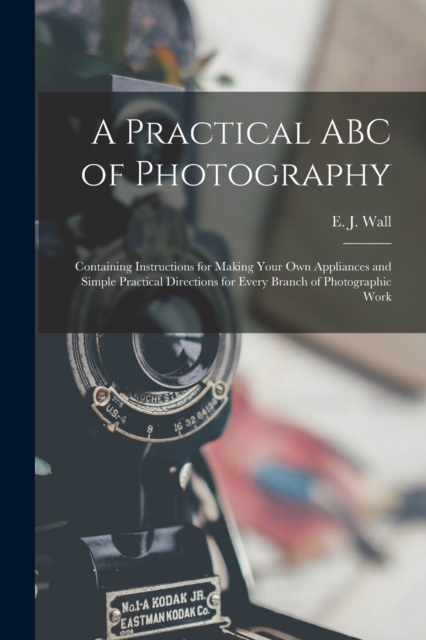 A Practical ABC of Photography : Containing Instructions for Making Your Own Appliances and Simple Practical Directions for Every Branch of Photographic Work, Paperback / softback Book