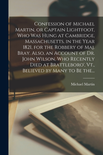 Confession of Michael Martin, or Captain Lightfoot, Who Was Hung at Cambridge, Massachusetts, in the Year 1821, for the Robbery of Maj. Bray. Also, an Account of Dr. John Wilson, Who Recently Died at, Paperback / softback Book