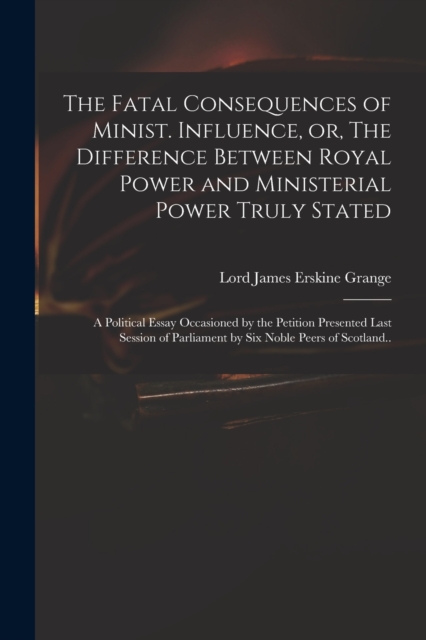 The Fatal Consequences of Minist. Influence, or, The Difference Between Royal Power and Ministerial Power Truly Stated : a Political Essay Occasioned by the Petition Presented Last Session of Parliame, Paperback / softback Book
