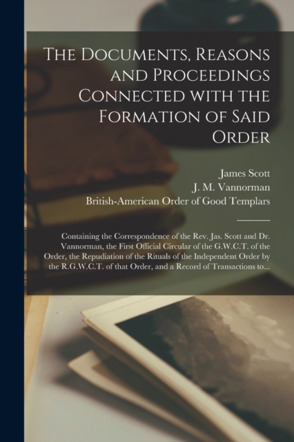 The Documents, Reasons and Proceedings Connected With the Formation of Said Order [microform] : Containing the Correspondence of the Rev. Jas. Scott and Dr. Vannorman, the First Official Circular of t, Paperback / softback Book