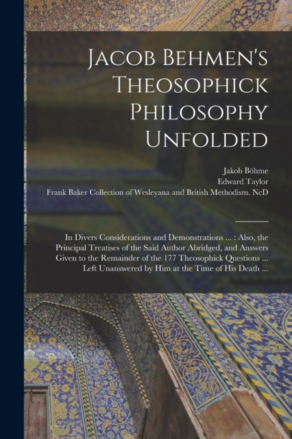 Jacob Behmen's Theosophick Philosophy Unfolded : in Divers Considerations and Demonstrations ...: Also, the Principal Treatises of the Said Author Abridged, and Answers Given to the Remainder of the 1, Paperback / softback Book