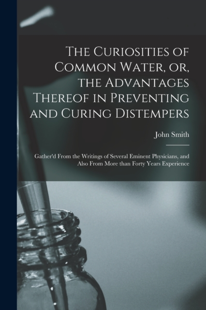 The Curiosities of Common Water, or, the Advantages Thereof in Preventing and Curing Distempers : Gather'd From the Writings of Several Eminent Physicians, and Also From More Than Forty Years Experien, Paperback / softback Book
