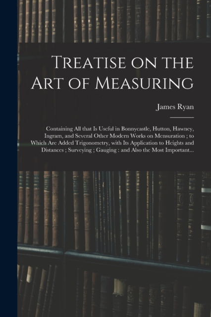 Treatise on the Art of Measuring; Containing All That is Useful in Bonnycastle, Hutton, Hawney, Ingram, and Several Other Modern Works on Mensuration; to Which Are Added Trigonometry, With Its Applica, Paperback / softback Book