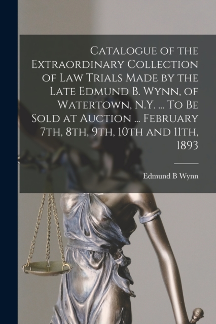 Catalogue of the Extraordinary Collection of Law Trials Made by the Late Edmund B. Wynn, of Watertown, N.Y. ... To Be Sold at Auction ... February 7th, 8th, 9th, 10th and 11th, 1893, Paperback / softback Book