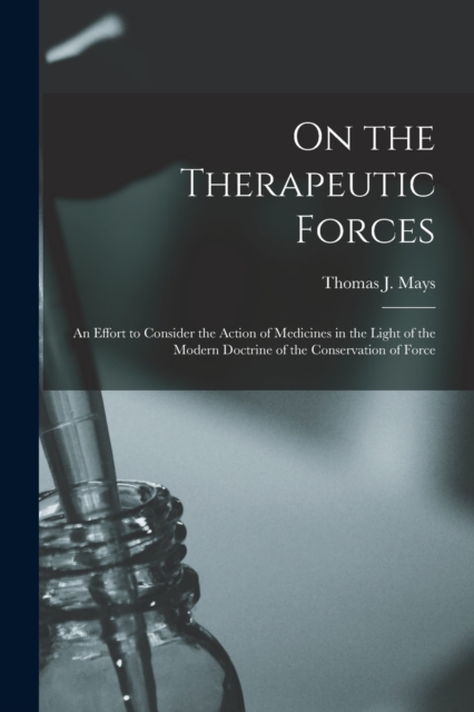 On the Therapeutic Forces : an Effort to Consider the Action of Medicines in the Light of the Modern Doctrine of the Conservation of Force, Paperback / softback Book