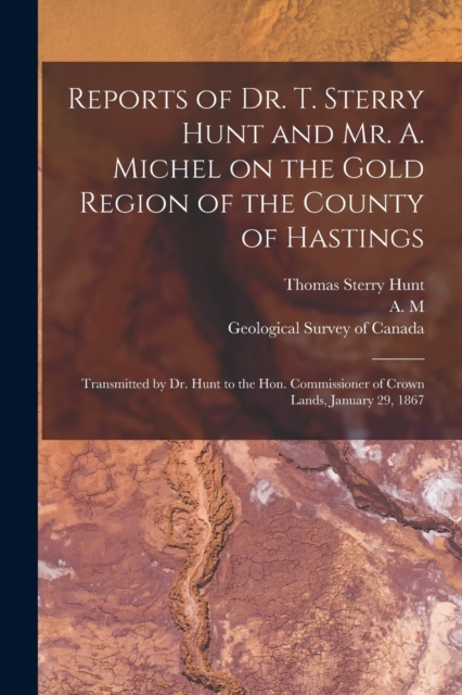 Reports of Dr. T. Sterry Hunt and Mr. A. Michel on the Gold Region of the County of Hastings [microform] : Transmitted by Dr. Hunt to the Hon. Commissioner of Crown Lands, January 29, 1867, Paperback / softback Book