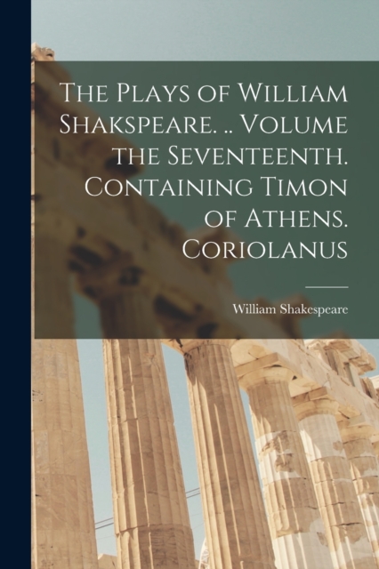 The Plays of William Shakspeare. .. Volume the Seventeenth. Containing Timon of Athens. Coriolanus, Paperback / softback Book
