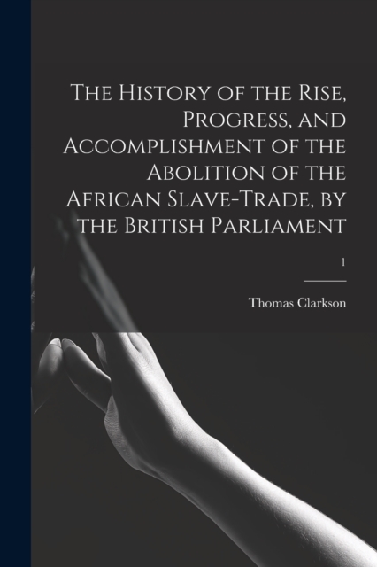 The History of the Rise, Progress, and Accomplishment of the Abolition of the African Slave-trade, by the British Parliament; 1, Paperback / softback Book