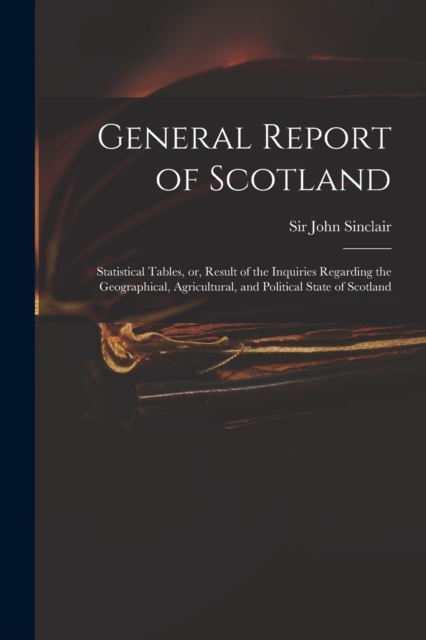 General Report of Scotland : Statistical Tables, or, Result of the Inquiries Regarding the Geographical, Agricultural, and Political State of Scotland, Paperback / softback Book