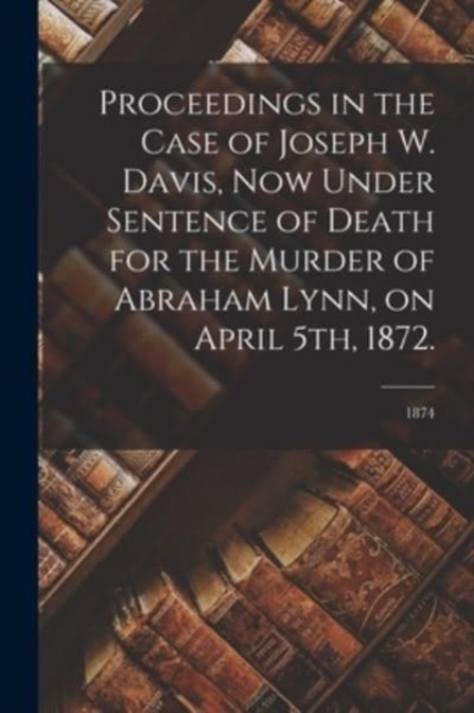 Proceedings in the Case of Joseph W. Davis, Now Under Sentence of Death for the Murder of Abraham Lynn, on April 5th, 1872.; 1874, Paperback / softback Book