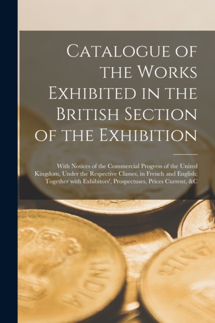 Catalogue of the Works Exhibited in the British Section of the Exhibition [microform] : With Notices of the Commercial Progress of the United Kingdom, Under the Respective Classes, in French and Engli, Paperback / softback Book