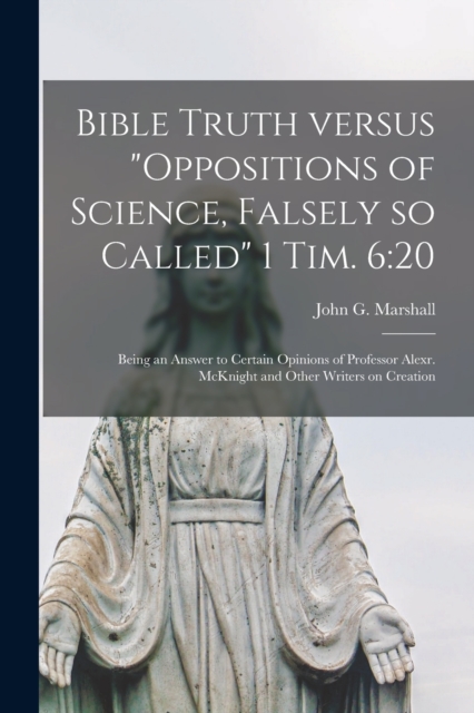 Bible Truth Versus "Oppositions of Science, Falsely so Called" 1 Tim. 6 : 20 [microform]: Being an Answer to Certain Opinions of Professor Alexr. McKnight and Other Writers on Creation, Paperback / softback Book