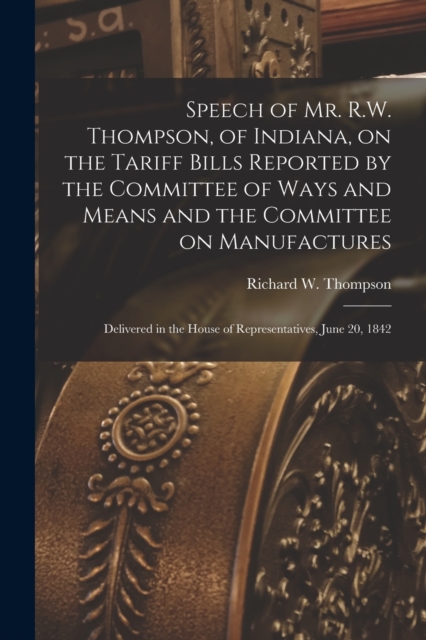 Speech of Mr. R.W. Thompson, of Indiana, on the Tariff Bills Reported by the Committee of Ways and Means and the Committee on Manufactures; Delivered in the House of Representatives, June 20, 1842, Paperback / softback Book